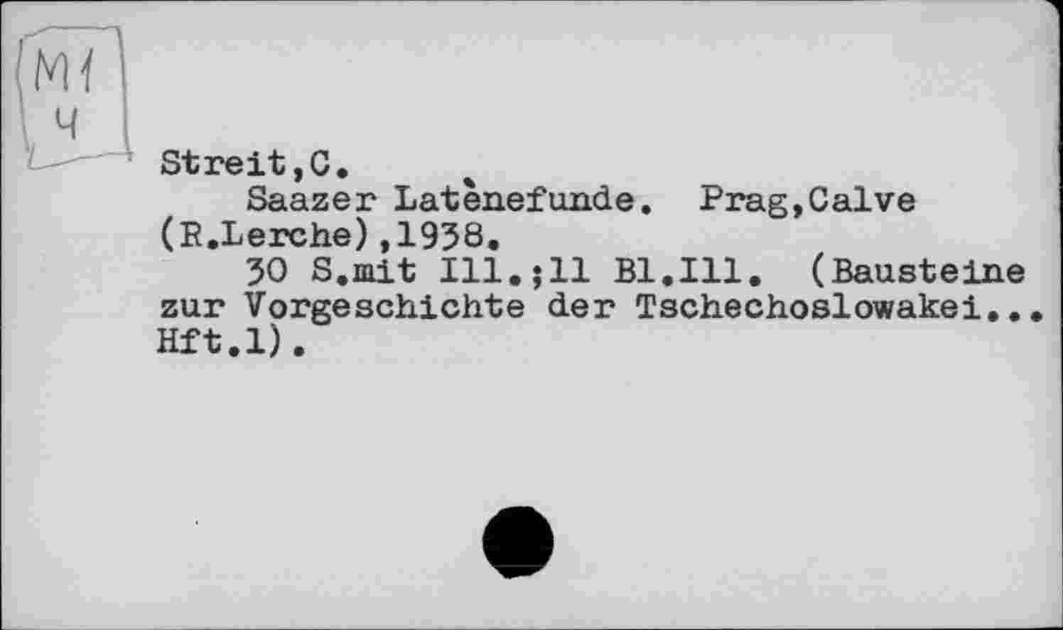 ﻿\ 4
Streit,С.
Saazer Latènefunde. Prag,Calve (E.Lerche),1938.
30 S.mit Ill.;11 Bl.Ill. (Bausteine zur Vorgeschichte der Tschechoslowakei... Hft.l).